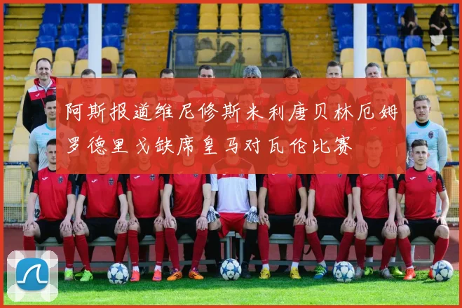 阿斯报道维尼修斯米利唐贝林厄姆罗德里戈缺席皇马对瓦伦比赛