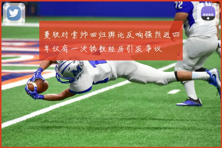 曼联对索帅回归舆论反响强烈近四年仅有一次执教经历引发争议