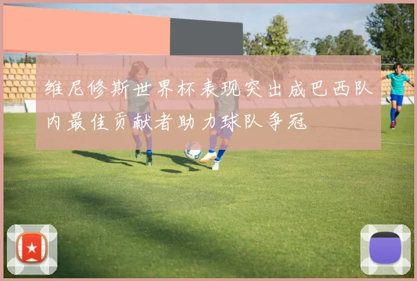 维尼修斯世界杯表现突出成巴西队内最佳贡献者助力球队争冠