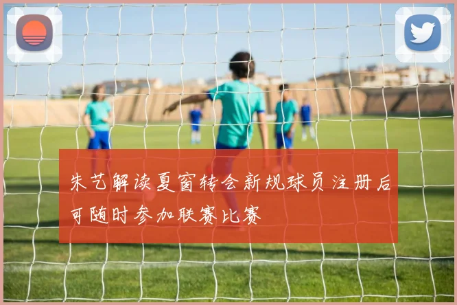 朱艺解读夏窗转会新规球员注册后可随时参加联赛比赛