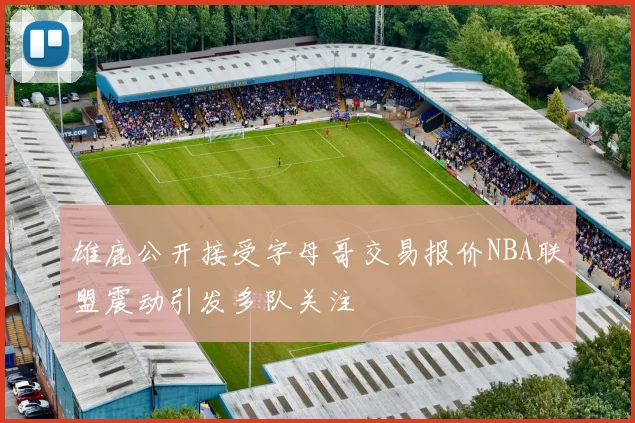 雄鹿公开接受字母哥交易报价NBA联盟震动引发多队关注