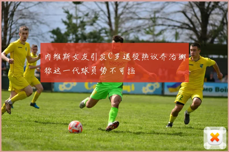 内维斯女友引发C罗退役热议乔治娜称这一代球员势不可挡