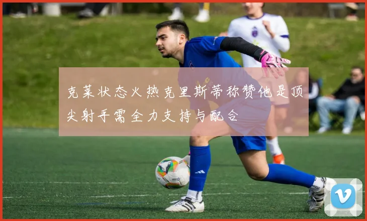 克莱状态火热克里斯蒂称赞他是顶尖射手需全力支持与配合
