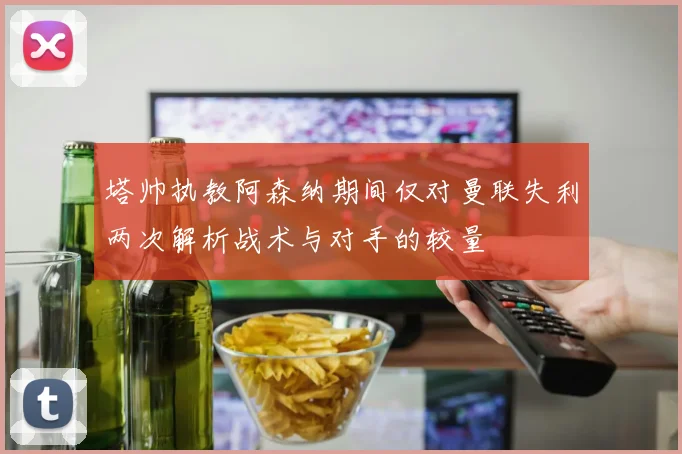 塔帅执教阿森纳期间仅对曼联失利两次解析战术与对手的较量