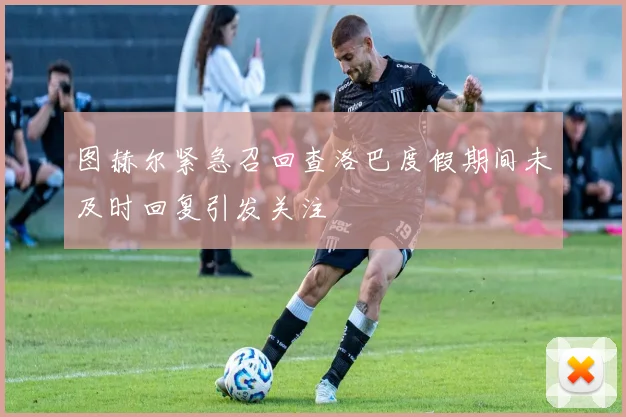 图赫尔紧急召回查洛巴度假期间未及时回复引发关注