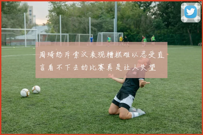 周琦怒斥索汉表现糟糕难以忍受直言看不下去的比赛真是让人失望