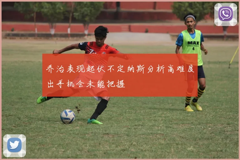 乔治表现起伏不定纳斯分析高难度出手机会未能把握