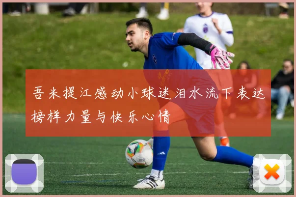 吾米提江感动小球迷泪水流下表达榜样力量与快乐心情