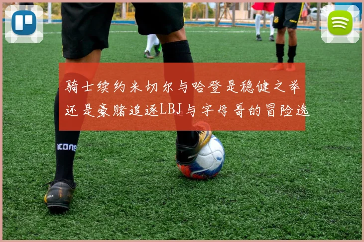 骑士续约米切尔与哈登是稳健之举还是豪赌追逐LBJ与字母哥的冒险选择