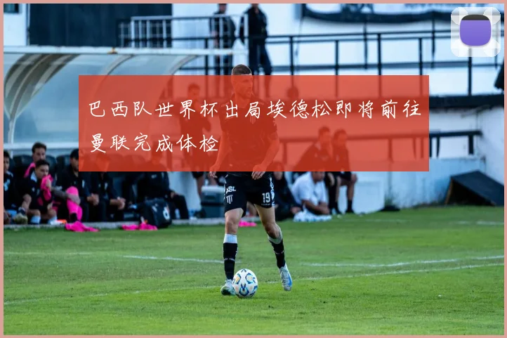 巴西队世界杯出局埃德松即将前往曼联完成体检