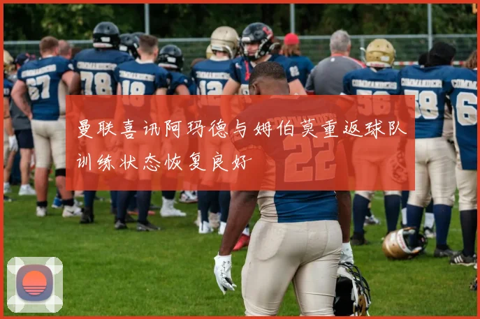 曼联喜讯阿玛德与姆伯莫重返球队训练状态恢复良好