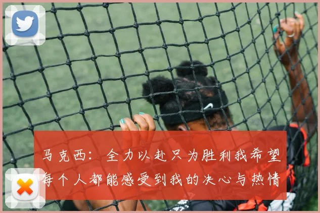 马克西：全力以赴只为胜利我希望每个人都能感受到我的决心与热情
