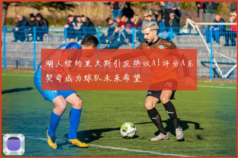 湖人续约里夫斯引发热议AI评分A东契奇成为球队未来希望