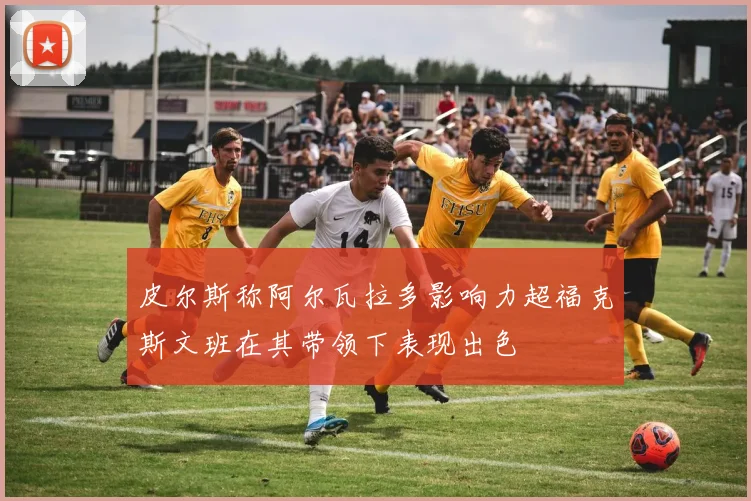 皮尔斯称阿尔瓦拉多影响力超福克斯文班在其带领下表现出色