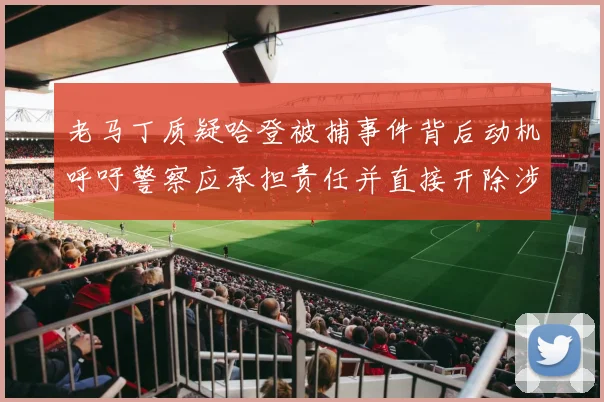 老马丁质疑哈登被捕事件背后动机呼吁警察应承担责任并直接开除涉事人员