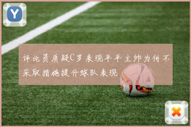 评论员质疑C罗表现平平主帅为何不采取措施提升球队表现