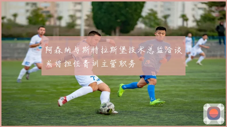 阿森纳与斯特拉斯堡技术总监洽谈或将担任青训主管职务