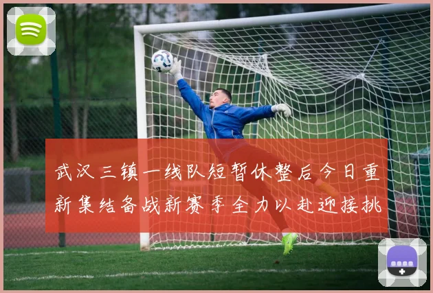 武汉三镇一线队短暂休整后今日重新集结备战新赛季全力以赴迎接挑战
