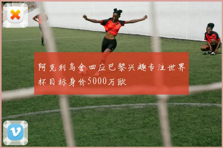 阿克利乌舍回应巴黎兴趣专注世界杯目标身价5000万欧