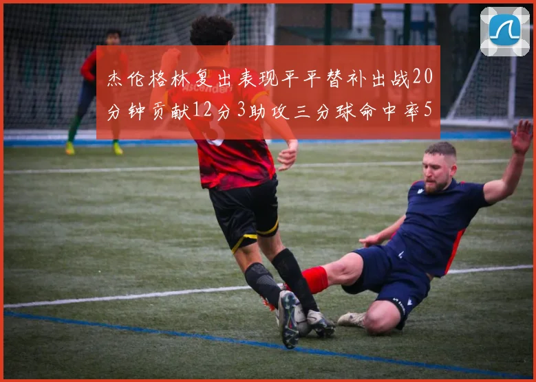 杰伦格林复出表现平平替补出战20分钟贡献12分3助攻三分球命中率50