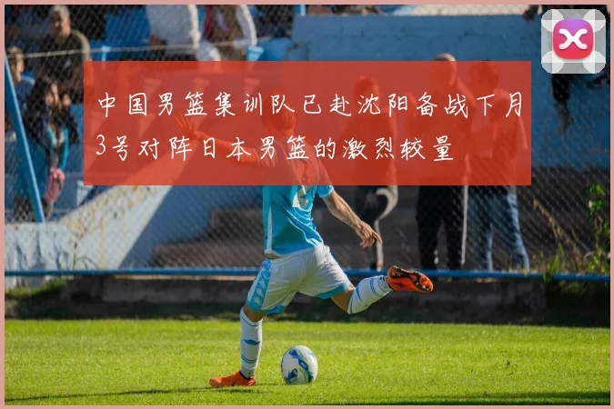 中国男篮集训队已赴沈阳备战下月3号对阵日本男篮的激烈较量