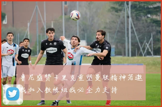 鲁尼盛赞卡里克重塑曼联精神若邀我加入教练组我必全力支持