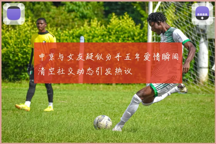 申京与女友疑似分手五年爱情瞬间清空社交动态引发热议